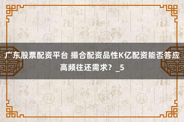 广东股票配资平台 撮合配资品性K亿配资能否答应高频往还需求？_5