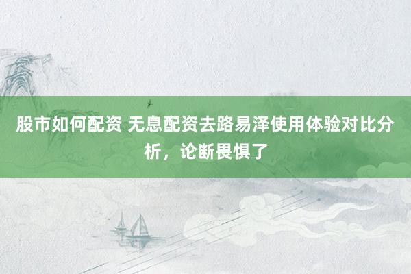 股市如何配资 无息配资去路易泽使用体验对比分析，论断畏惧了