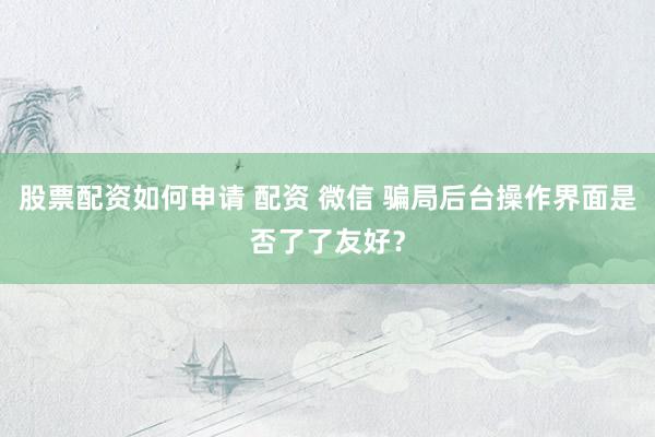 股票配资如何申请 配资 微信 骗局后台操作界面是否了了友好？