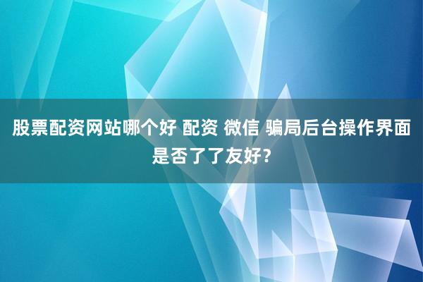 股票配资网站哪个好 配资 微信 骗局后台操作界面是否了了友好？