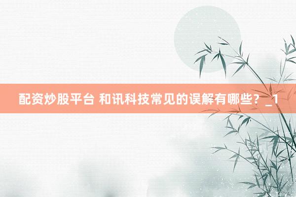 配资炒股平台 和讯科技常见的误解有哪些？_1