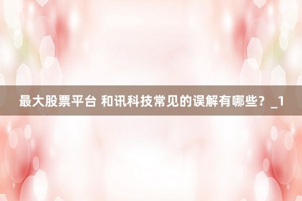 最大股票平台 和讯科技常见的误解有哪些？_1