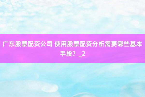 广东股票配资公司 使用股票配资分析需要哪些基本手段？_2