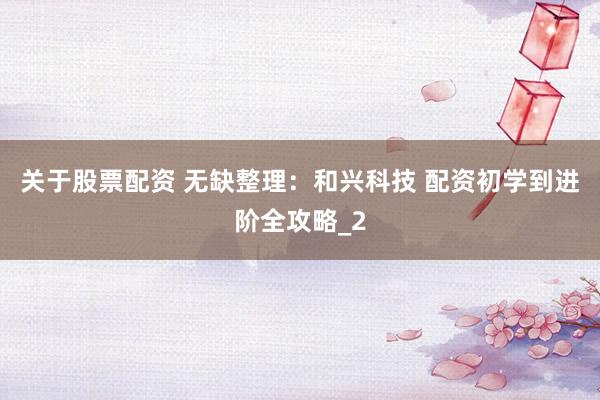 关于股票配资 无缺整理：和兴科技 配资初学到进阶全攻略_2