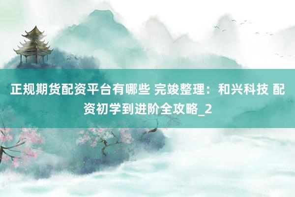 正规期货配资平台有哪些 完竣整理：和兴科技 配资初学到进阶全攻略_2
