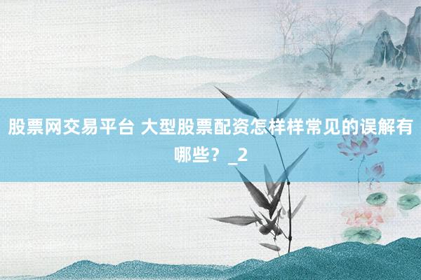股票网交易平台 大型股票配资怎样样常见的误解有哪些？_2