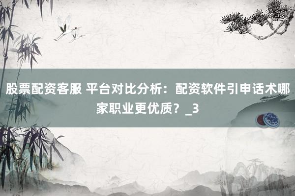 股票配资客服 平台对比分析：配资软件引申话术哪家职业更优质？_3