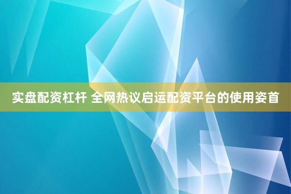 实盘配资杠杆 全网热议启运配资平台的使用姿首