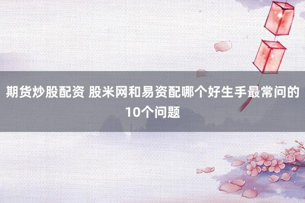 期货炒股配资 股米网和易资配哪个好生手最常问的10个问题