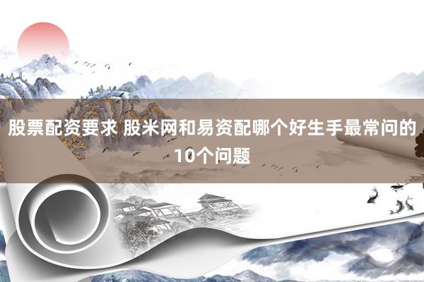 股票配资要求 股米网和易资配哪个好生手最常问的10个问题