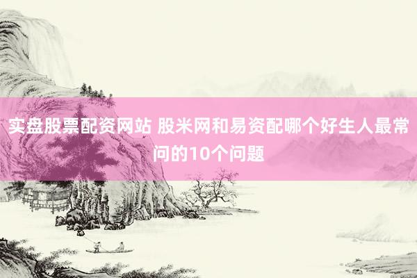 实盘股票配资网站 股米网和易资配哪个好生人最常问的10个问题