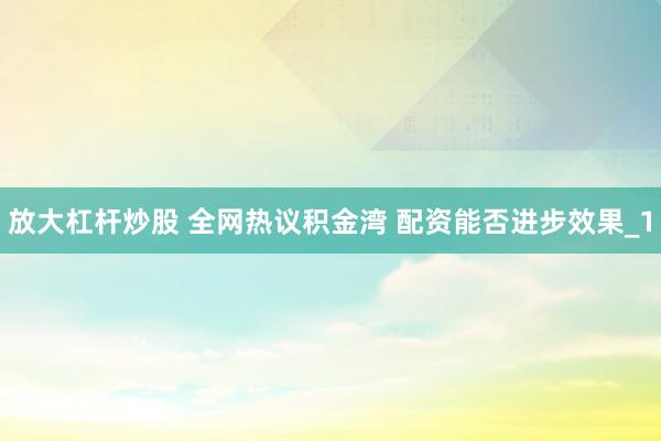 放大杠杆炒股 全网热议积金湾 配资能否进步效果_1