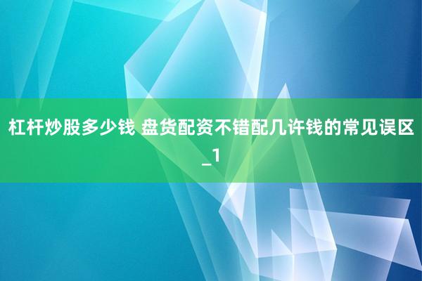 杠杆炒股多少钱 盘货配资不错配几许钱的常见误区_1