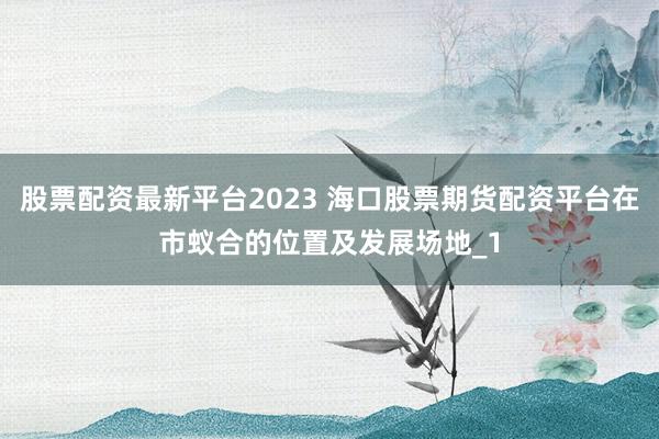 股票配资最新平台2023 海口股票期货配资平台在市蚁合的位置及发展场地_1