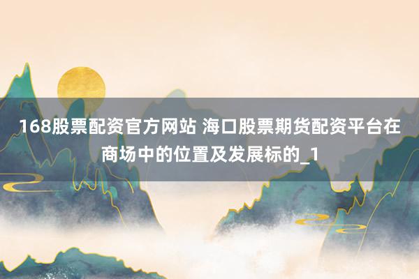 168股票配资官方网站 海口股票期货配资平台在商场中的位置及发展标的_1