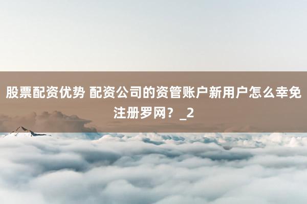 股票配资优势 配资公司的资管账户新用户怎么幸免注册罗网？_2