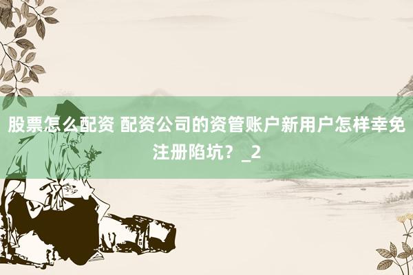 股票怎么配资 配资公司的资管账户新用户怎样幸免注册陷坑？_2