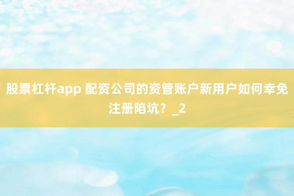 股票杠杆app 配资公司的资管账户新用户如何幸免注册陷坑？_2