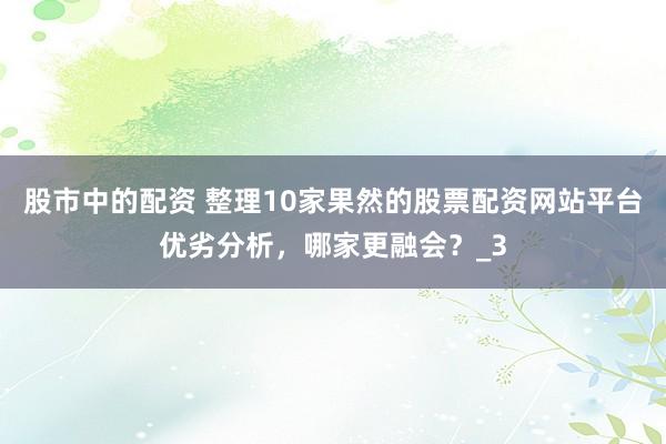 股市中的配资 整理10家果然的股票配资网站平台优劣分析，哪家更融会？_3