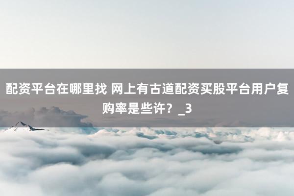 配资平台在哪里找 网上有古道配资买股平台用户复购率是些许？_3