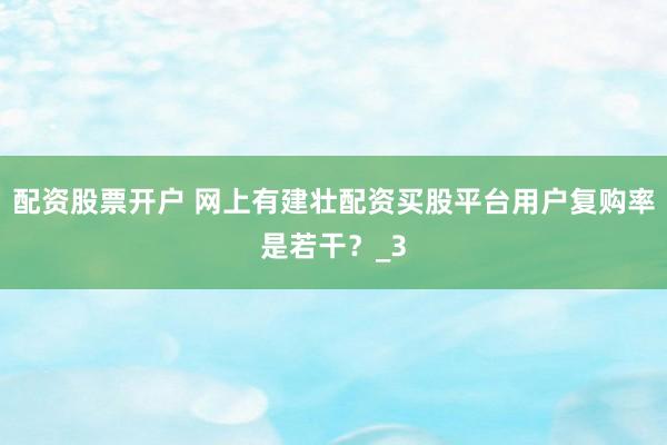 配资股票开户 网上有建壮配资买股平台用户复购率是若干？_3