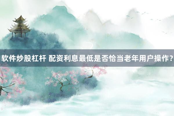 软件炒股杠杆 配资利息最低是否恰当老年用户操作？