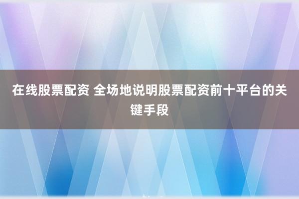 在线股票配资 全场地说明股票配资前十平台的关键手段