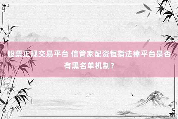 股票正规交易平台 信管家配资恒指法律平台是否有黑名单机制？