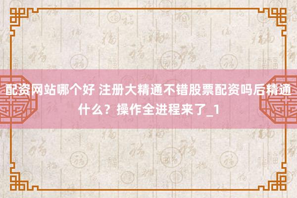 配资网站哪个好 注册大精通不错股票配资吗后精通什么？操作全进程来了_1
