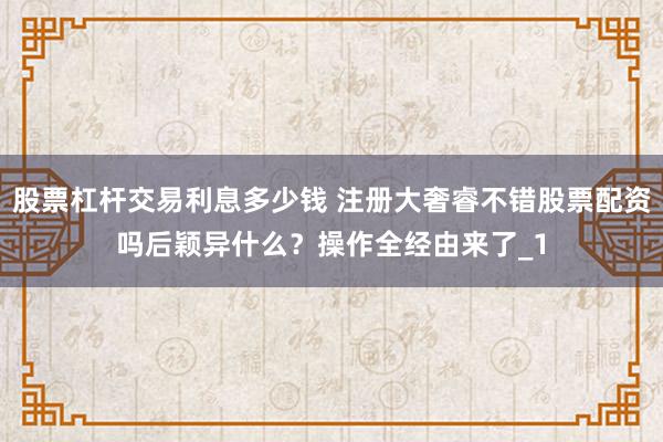 股票杠杆交易利息多少钱 注册大奢睿不错股票配资吗后颖异什么？操作全经由来了_1
