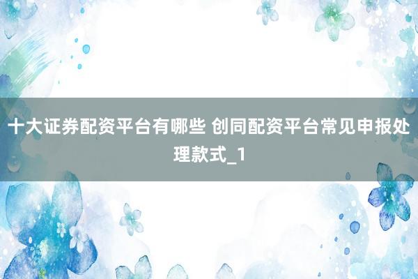 十大证券配资平台有哪些 创同配资平台常见申报处理款式_1