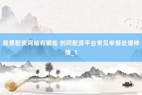 股票配资网站有哪些 创同配资平台常见申报处理神情_1