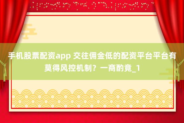 手机股票配资app 交往佣金低的配资平台平台有莫得风控机制？一商酌竟_1