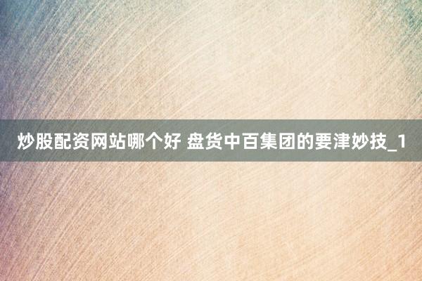炒股配资网站哪个好 盘货中百集团的要津妙技_1