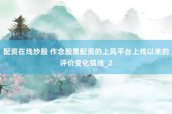 配资在线炒股 作念股票配资的上风平台上线以来的评价变化弧线_2