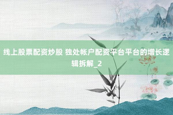 线上股票配资炒股 独处帐户配资平台平台的增长逻辑拆解_2