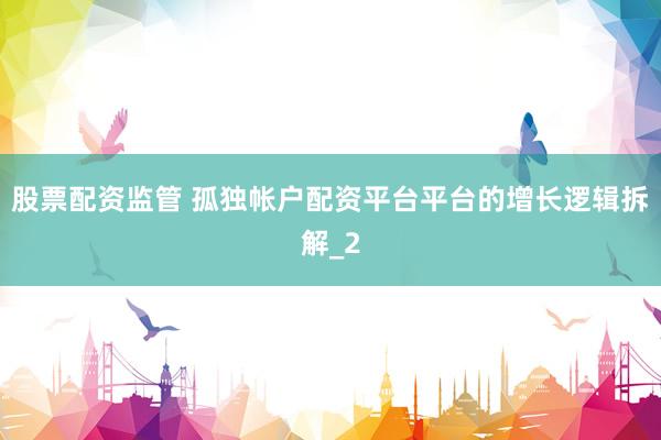 股票配资监管 孤独帐户配资平台平台的增长逻辑拆解_2