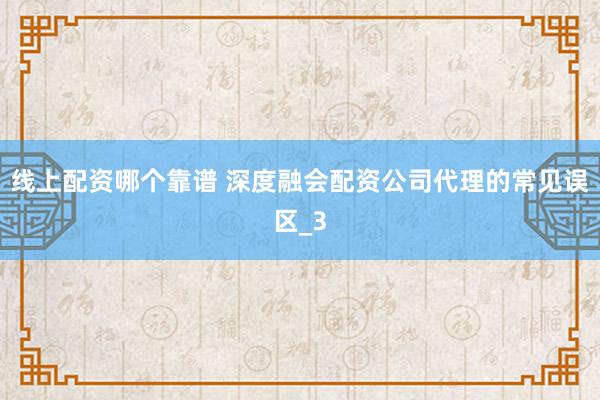 线上配资哪个靠谱 深度融会配资公司代理的常见误区_3