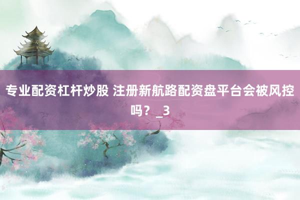 专业配资杠杆炒股 注册新航路配资盘平台会被风控吗？_3