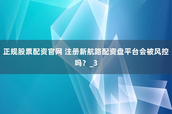 正规股票配资官网 注册新航路配资盘平台会被风控吗？_3