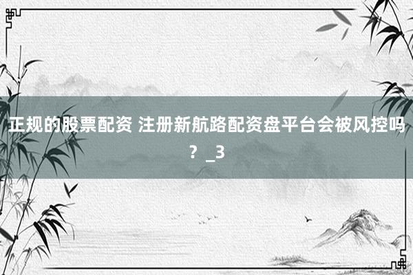 正规的股票配资 注册新航路配资盘平台会被风控吗？_3
