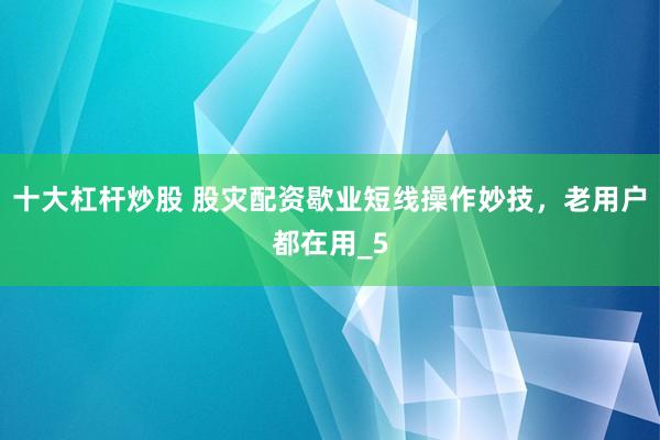十大杠杆炒股 股灾配资歇业短线操作妙技，老用户都在用_5